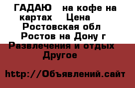 ГАДАЮ   на кофе на картах  › Цена ­ 1 - Ростовская обл., Ростов-на-Дону г. Развлечения и отдых » Другое   